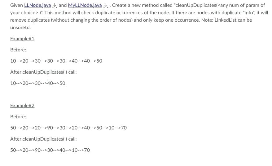 Given LLNode.java and MyLLNode.java. Create a new method called "cleanUpDuplicates(<any num of param of
your choice>)". This method will check duplicate occurrences of the node. If there are nodes with duplicate "info", it will
remove duplicates (without changing the order of nodes) and only keep one occurrence. Note: LinkedList can be
unsoretd.
Example#1
Before:
10-->20-->30-->30-->30-->40-->40-->50
After cleanUpDuplicates() call:
10-->20-->30-->40-->50
Example#2
Before:
50-->20-->20-->90-->30-->20-->40-->50-->10-->70
After cleanUpDuplicates() call:
50-->20-->90-->30-->40-->10-->70