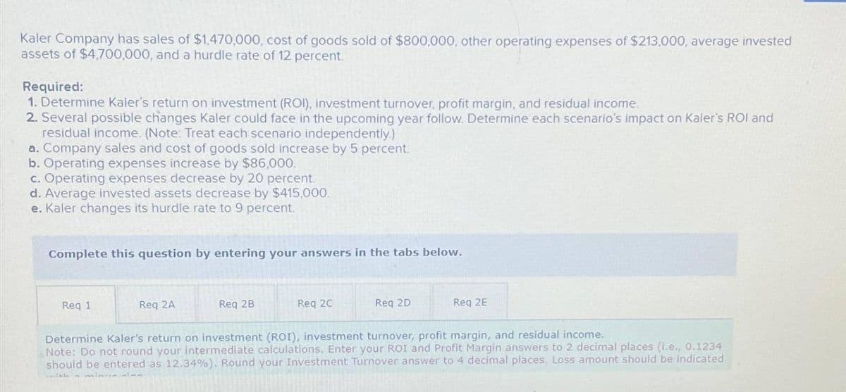 Kaler Company has sales of $1,470,000, cost of goods sold of $800,000, other operating expenses of $213,000, average invested
assets of $4,700,000, and a hurdle rate of 12 percent.
Required:
1. Determine Kaler's return on investment (ROI), investment turnover, profit margin, and residual income.
2. Several possible changes Kaler could face in the upcoming year follow. Determine each scenario's impact on Kaler's ROI and
residual income. (Note: Treat each scenario independently.)
a. Company sales and cost of goods sold increase by 5 percent.
b. Operating expenses increase by $86,000.
c. Operating expenses decrease by 20 percent.
d. Average invested assets decrease by $415,000.
e. Kaler changes its hurdle rate to 9 percent.
Complete this question by entering your answers in the tabs below.
Req 1
Req 2A
Req 2B
Req 2C
Req 2D
Req 2E
Determine Kaler's return on investment (ROI), investment turnover, profit margin, and residual income.
Note: Do not round your intermediate calculations. Enter your ROI and Profit Margin answers to 2 decimal places (i.e., 0.1234
should be entered as 12.34%). Round your Investment Turnover answer to 4 decimal places. Loss amount should be indicated