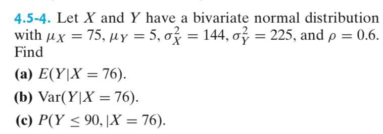 4.5-4. Let X and Y have a bivariate normal distribution
with μx
Find
=
= 75, µy = 5, σ = 144, σ = 225, and p = 0.6.
με
(a) E(YX=76).
(b) Var(YX = 76).
(c) P(Y≤ 90, |X = 76).
'Χ