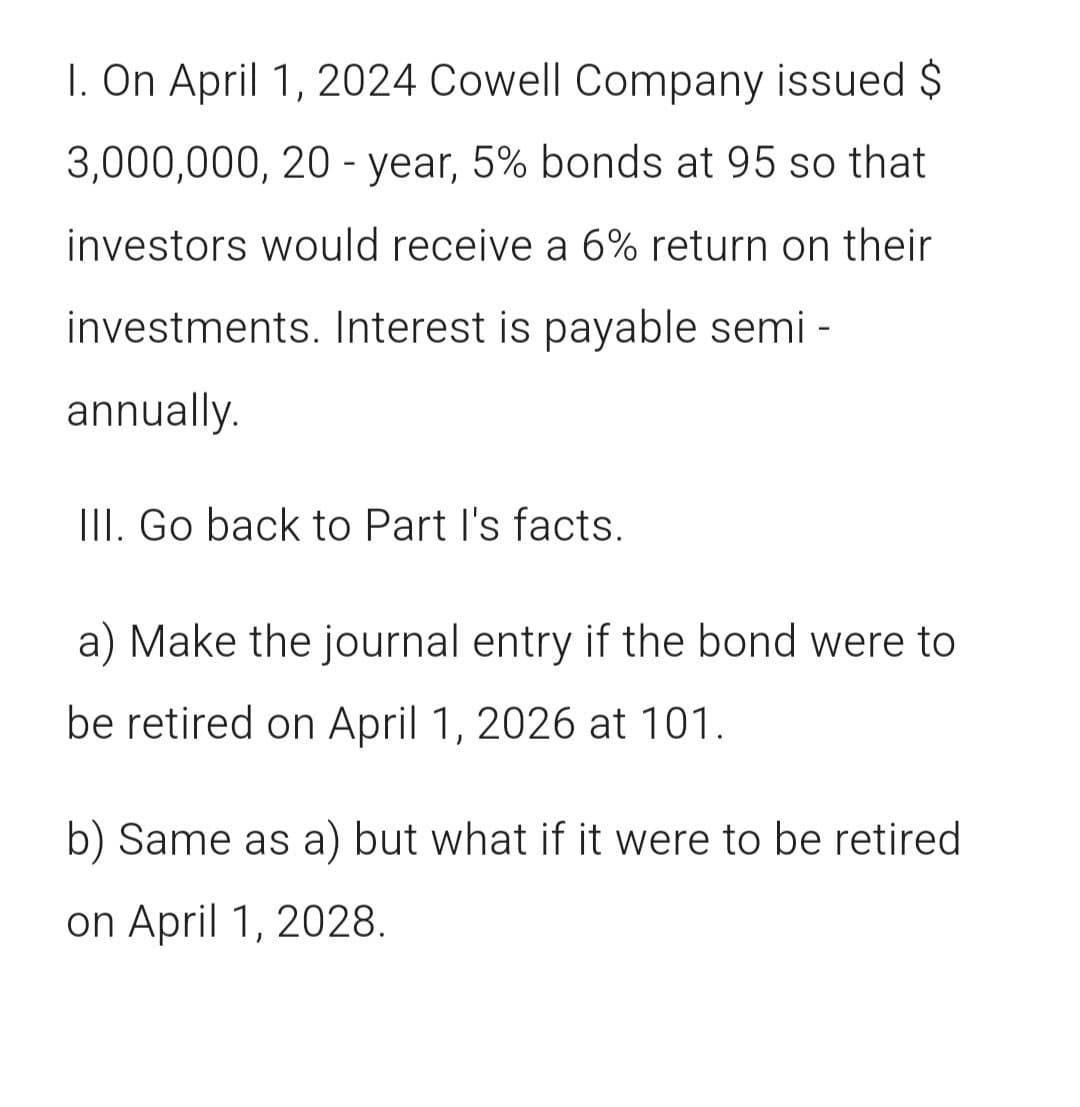 I. On April 1, 2024 Cowell Company issued $
3,000,000, 20-year, 5% bonds at 95 so that
investors would receive a 6% return on their
investments. Interest is payable semi-
annually.
III. Go back to Part I's facts.
a) Make the journal entry if the bond were to
be retired on April 1, 2026 at 101.
b) Same as a) but what if it were to be retired
on April 1, 2028.