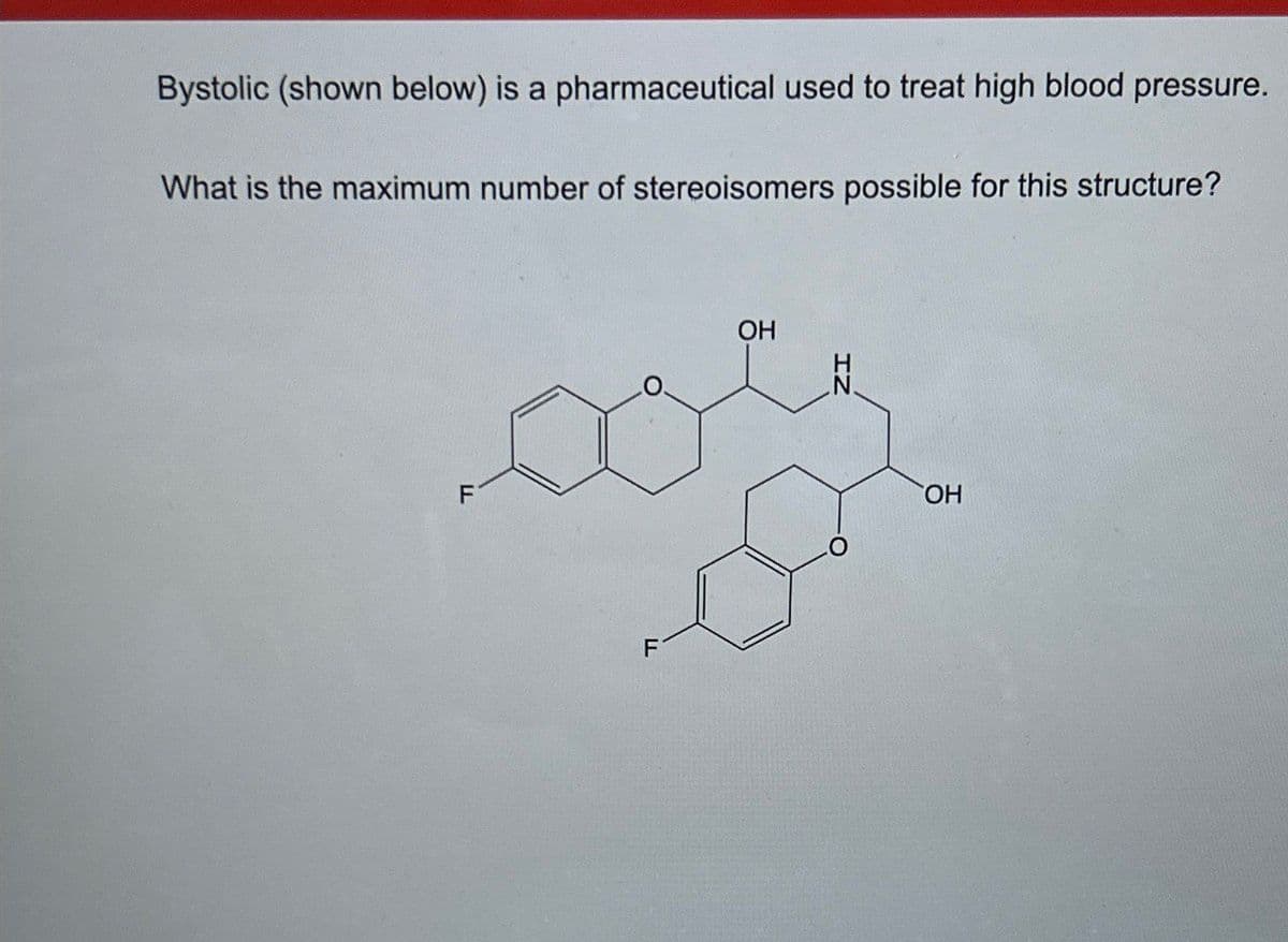 Bystolic (shown below) is a pharmaceutical used to treat high blood pressure.
What is the maximum number of stereoisomers possible for this structure?
F
HD
OH
F
IN
OH