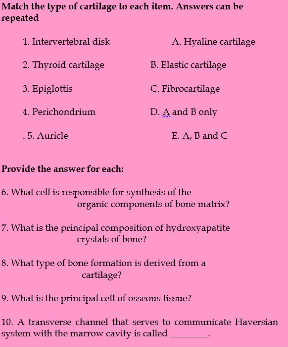 Match the type of cartilage to each item. Answers can be
repeated
1. Intervertebral disk
A. Hyaline cartilage
2. Thyroid cartilage
B. Elastic cartilage
3. Epiglottis
C. Fibrocartilage
4. Perichondrium
D. A and B only
.5. Auricle
E. A, B and C
Provide the answer for each:
6. What cell is responsible for synthesis of the
organic components of bone matrix?
7. What is the principal composition of hydroxyapatite
crystals of bone?
8. What type of bone formation is derived from a
cartilage?
9. What is the principal cell of osseous tissue?
10. A transverse channel that serves to communicate Haversian
system with the marrow cavity is called
