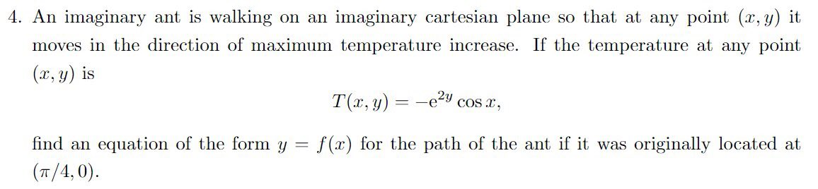 4. An imaginary ant is walking on an imaginary cartesian plane so that at any point (x, y) it
moves in the direction of maximum temperature increase. If the temperature at any point
(x, y) is
T(x, y) = -e2y cos x,
find an equation of the form y = f(x) for the path of the ant if it was originally located at
(T/4,0).
