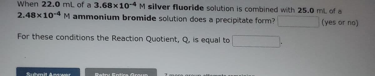 When 22.0 mL of a 3.68x10-4 M silver fluoride solution is combined with 25.0 mL of a
2.48x10-4 M ammonium bromide solution does a precipitate form?
(yes or no)
For these conditions the Reaction Quotient, Q, is equal to
Submit Answer
Retry Entire Groun
7 more aro un at empte
