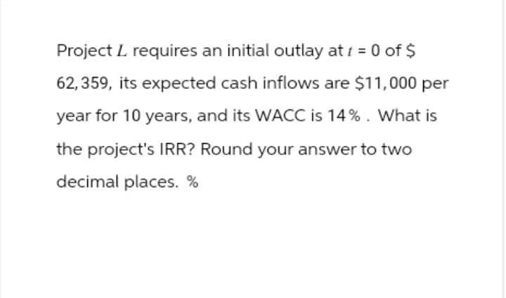 Project L requires an initial outlay at = 0 of $
62,359, its expected cash inflows are $11,000 per
year for 10 years, and its WACC is 14%. What is
the project's IRR? Round your answer to two
decimal places. %