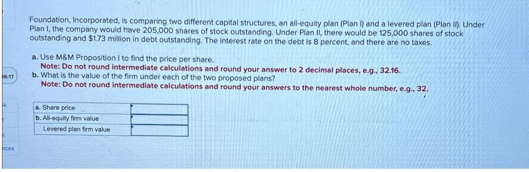 6:17
nces
Foundation, Incorporated, is comparing two different capital structures, an all-equity plan (Plan I) and a levered plan (Plan II). Under
Plan I, the company would have 205,000 shares of stock outstanding. Under Plan II, there would be 125,000 shares of stock
outstanding and $1.73 million in debt outstanding. The interest rate on the debt is 8 percent, and there are no taxes.
a. Use M&M Proposition I to find the price per share.
Note: Do not round intermediate calculations and round your answer to 2 decimal places, e.g., 32.16.
b. What is the value of the firm under each of the two proposed plans?
Note: Do not round intermediate calculations and round your answers to the nearest whole number, e.g., 32.
a. Share price
b. All-equity firm value
Levered plan firm value