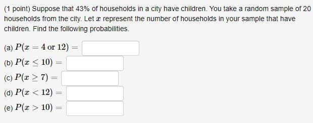 (1 point) Suppose that 43% of households in a city have children. You take a random sample of 20
households from the city. Let x represent the number of households in your sample that have
children. Find the following probabilities.
(a) P(x = 4 or 12)
(b) P(x <10)
(c) P(x > 7) =
(d) P(x < 12)
=
=
(e) P(x >10) =
=
=