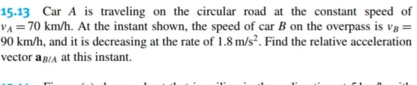 15.13 Car A is traveling on the circular road at the constant speed of
VA = 70 km/h. At the instant shown, the speed of car B on the overpass is VB =
90 km/h, and it is decreasing at the rate of 1.8 m/s². Find the relative acceleration
vector a B/A at this instant.