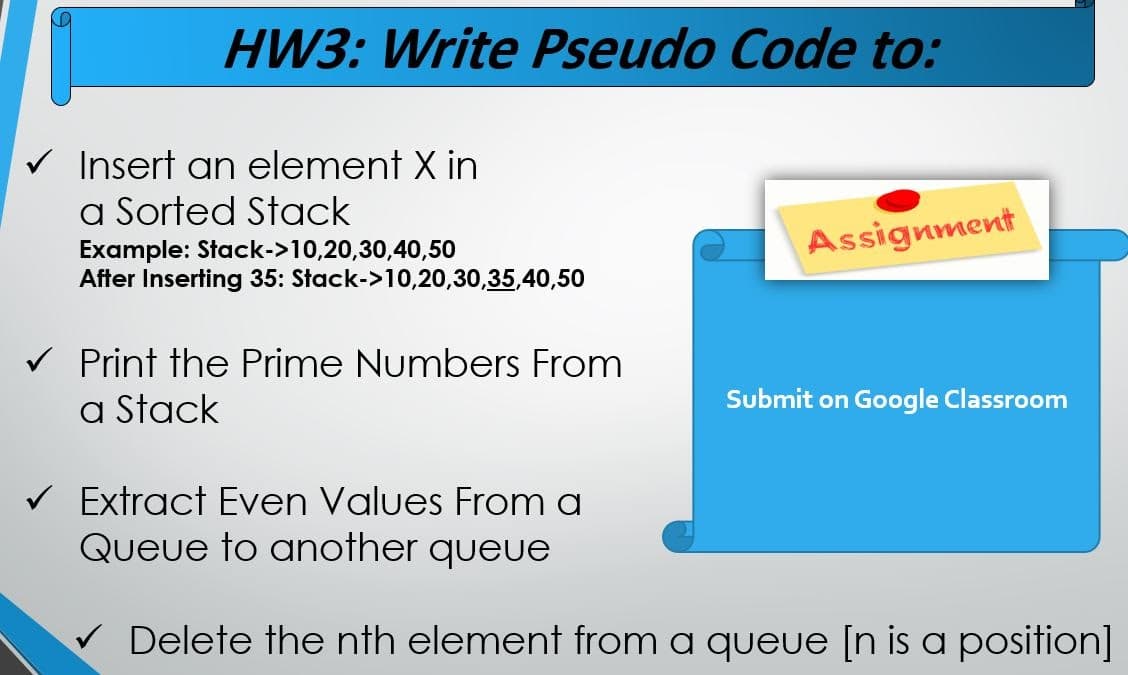 HW3: Write Pseudo Code to:
Insert an element X in
a Sorted Stack
Assignment
Example: Stack->10,20,30,40,50
After Inserting 35: Stack->10,20,30,35,40,50
v Print the Prime Numbers From
a Stack
Submit on Google Classroom
V Extract Even Values From a
Queue to another queue
Delete the nth element from a queue [n is a position]
