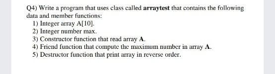 Q4) Write a program that uses class called arraytest that contains the following
data and member functions:
1) Integer array A[10].
2) Integer number max.
3) Constructor function that read array A.
4) Friend function that compute the maximum number in array A.
5) Destructor function that print array in reverse order.
