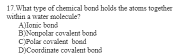 17. What type of chemical bond holds the atoms together
within a water molecule?
A)Ionic bond
B)Nonpolar covalent bond
C)Polar covalent bond
D)Coordinate covalent bond