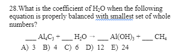 28. What is the coefficient of H₂O when the following
equation is properly balanced with smallest set of whole
numbers?
____ALC; +____ H₂O
Al(OH)₂ +
A) 3 B) 4 C) 6 D) 12 E) 24
CH₂