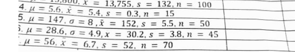 X = 13,755, s = 132, n = 100
4. µ = 5.6, = 5.4, s = 0.3, n = 15
5. u = 147, o = 8 ,x = 152, s = 5.5, n = 50
5. µ = 28.6,o = 4.9, x = 30.2, s = 3.8, n = 45
H = 56, x = 6.7, s = 52, n = 70
%3D
%3D
%3D
