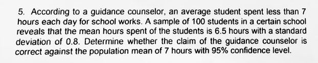 5. According to a guidance counselor, an average student spent less than 7
hours each day for school works. A sample of 100 students in a certain school
reveals that the mean hours spent of the students is 6.5 hours with a standard
deviation of 0.8. Determine whether the claim of the guidance counselor is
correct against the population mean of 7 hours with 95% confidence level.
