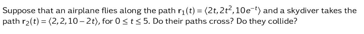 Suppose that an airplane flies along the path r₁(t) = (2t, 2t², 10e¯¹) and a skydiver takes the
path r₂(t) = (2,2, 10-2t), for 0≤ t ≤ 5. Do their paths cross? Do they collide?