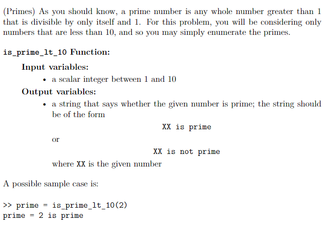 (Primes) As you should know, a prime number is any whole number greater than 1
that is divisible by only itself and 1. For this problem, you will be considering only
numbers that are less than 10, and so you may simply enumerate the primes.
is_prime_lt_10 Function:
Input variables:
• a scalar integer between 1 and 10
Output variables:
• a string that says whether the given number is prime; the string should
be of the form
XX is prime
or
XX is not prime
where XX is the given number
A possible sample case is:
> prime = is_prime_lt_10(2)
prime
2 is prime
