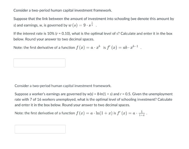 Consider a two-period human capital investment framework.
Suppose that the link between the amount of investment into schooling (we denote this amount by
s) and earnings, w, is governed by w (s) = 9 · si .
If the interest rate is 10% (r = 0.10), what is the optimal level of s? Calculate and enter it in the box
below. Round your answer to two decimal spaces.
Note: the first derivative of a function f (æ) = a · a is f' (x) = ab · x-1.
Consider a two-period human capital investment framework.
Suppose a worker's earnings are governed by w(s) = 8-In(1 + s) and r = 0.5. Given the unemployment
rate with 7 of 16 workers unemployed, what is the optimal level of schooling investment? Calculate
and enter it in the box below. Round your answer to two decimal spaces.
Note: the first derivative of a function f (x) = a · In(1 + æ) is f' (x) = a ·
1+r
