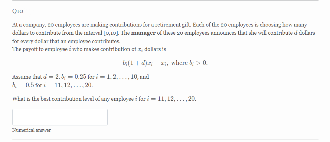 Qia
At a company, 20 employees are making contributions for a retirement gift. Each of the 20 employees is choosing how many
dollars to contribute from the interval [0,10]. The manager of these 20 employees announces that she will contribute d dollars
for every dollar that an employee contributes.
The payoff to employee i who makes contribution of x; dollars is
b;(1+d)x; – x¡, where b; > 0.
Assume that d = 2, b; = 0.25 for i = 1, 2, ..., 10, and
b; = 0.5 for i = 11, 12, ..., 20.
What is the best contribution level of any employee i for i = 11, 12, ..., 20.
Numerical answer
