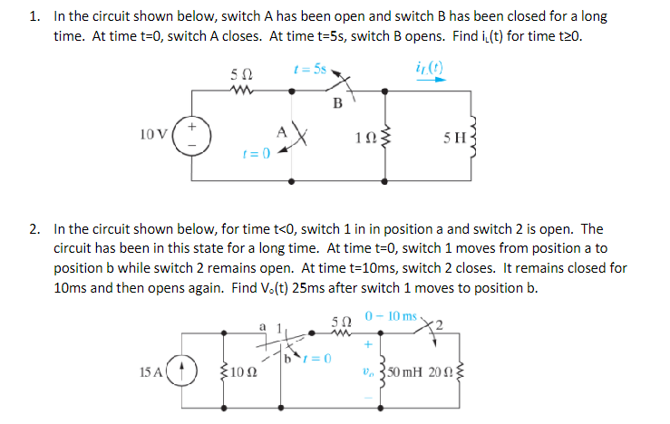1. In the circuit shown below, switch A has been open and switch B has been closed for a long
time. At time t=0, switch A closes. At time t=5s, switch B opens. Find i(t) for time t20.
t=5s
ir (t)
10 V
50
15 A
t=0
4X
1002
B
2. In the circuit shown below, for time t<0, switch 1 in in position a and switch 2 is open. The
circuit has been in this state for a long time. At time t=0, switch 1 moves from position a to
position b while switch 2 remains open. At time t=10ms, switch 2 closes. It remains closed for
10ms and then opens again. Find V.(t) 25ms after switch 1 moves to position b.
0 - 10 ms
ΣΩ
|b1=0
10
5 H
+
50 mH 2003