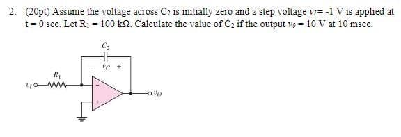 2. (20pt) Assume the voltage across C₂ is initially zero and a step voltage v/= -1 V is applied at
t = 0 sec. Let R₁ = 100 kQ. Calculate the value of C₂ if the output vo= 10 V at 10 msec.
C₂
R₁
www
VC +
%0