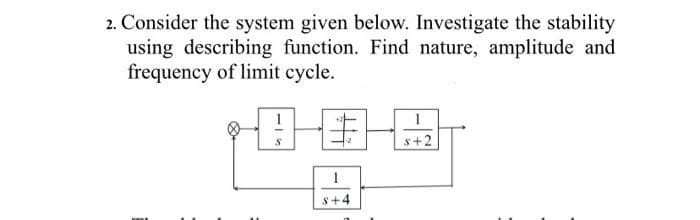 2. Consider the system given below. Investigate the stability
using describing function. Find nature, amplitude and
frequency of limit cycle.
S
性
1
$+4
s+2