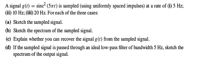 A signal g(t) = sinc² (5xt) is sampled (using uniformly spaced impulses) at a rate of (i) 5 Hz;
(ii) 10 Hz; (iii) 20 Hz. For each of the three cases:
(a) Sketch the sampled signal.
(b) Sketch the spectrum of the sampled signal.
(c) Explain whether you can recover the signal g(?) from the sampled signal.
(d) If the sampled signal is passed through an ideal low-pass filter of bandwidth 5 Hz, sketch the
spectrum of the output signal.
