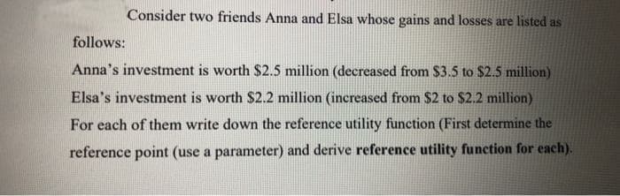 Consider two friends Anna and Elsa whose gains and losses are listed as
follows:
Anna's investment is worth $2.5 million (decreased from $3.5 to $2.5 million)
Elsa's investment is worth $2.2 million (increased from $2 to $2.2 million)
For each of them write down the reference utility function (First determine the
reference point (use a parameter) and derive reference utility function for each).
