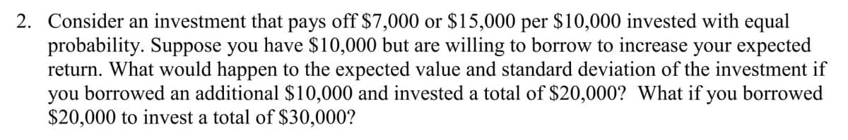 2. Consider an investment that pays off $7,000 or $15,000 per $10,000 invested with equal
probability. Suppose you have $10,000 but are willing to borrow to increase your expected
return. What would happen to the expected value and standard deviation of the investment if
you borrowed an additional $10,000 and invested a total of $20,000? What if you borrowed
$20,000 to invest a total of $30,000?