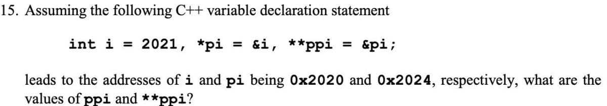 15. Assuming the following C+t variable declaration statement
int i = 2021, *pi = &i, **ppi = &pi;
leads to the addresses of i and pi being 0x2020 and 0x2024, respectively, what are the
values of ppi and **ppi?
