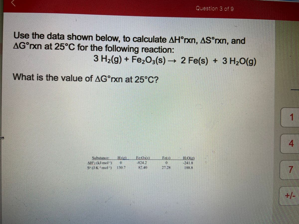 Question 3 of 9
Use the data shown below, to calculate AH°rxn, AS°rxn, and
AG°xn at 25°C for the following reaction:
3 H2(g) + FeżO3(s) → 2 Fe(s) + 3 H2O(g)
What is the value of AG°rxn at 25°C?
1
4
Sebstance
HOlg)
-241.8
Fels)
*24.2
87.40
130.7
2728
7.
| +/-
