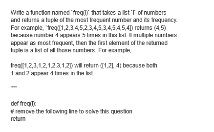 Write a function named 'freq(I) that takes a list 'I' of numbers
and returns a tuple of the most frequent number and its frequency.
For example, "freq([1,2,3,4,5,2,3,4,5,3,4,5,4,5,4]) returns (4,5)
because number 4 appears 5 times in this list. If multiple numbers
appear as most frequent, then the first element of the returned
tuple is a list of all those numbers. For example,
freq([1,2,3,1,2,1,2,3,1,2]) will return ([1,2], 4) because both
1 and 2 appear 4 times in the list.
def freq(1):
# remove the following line to solve this question
return