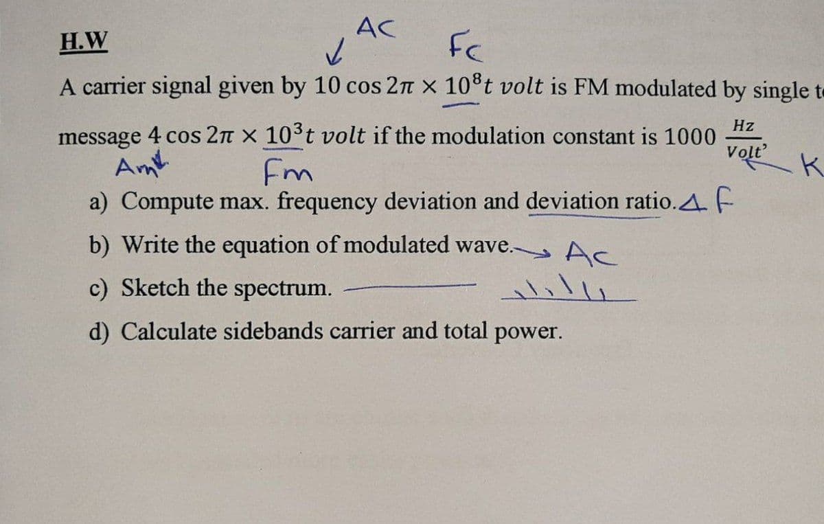 AC
H.W
Fc
A carrier signal given by 10 cos 2n x 10t volt is FM modulated by single te
Hz
message 4 cos 2n x 10°t volt if the modulation constant is 1000
Am
Volt
Fm
a) Compute max. frequency deviation and deviation ratio.A. E
b) Write the equation of modulated wave. Ac
c) Sketch the spectrum.
d) Calculate sidebands carrier and total power.
