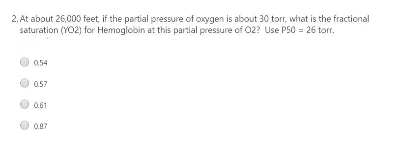 2. At about 26,000 feet, if the partial pressure of oxygen is about 30 torr, what is the fractional
saturation (YO2) for Hemoglobin at this partial pressure of 02? Use P50 = 26 torr.
0.54
0.57
0.61
0.87
