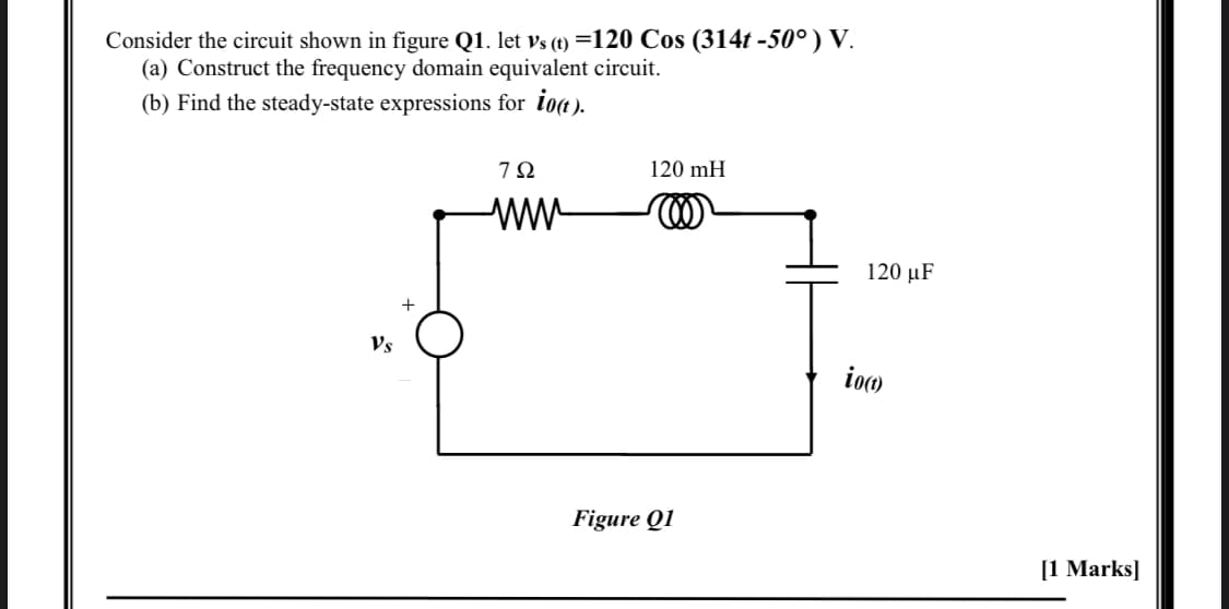 Consider the circuit shown in figure Q1. let vs (t) =120 Cos (314t -50°) V.
(a) Construct the frequency domain equivalent circuit.
(b) Find the steady-state expressions for iot).
7Ω
120 mH
ww
120 µF
Vs
ioo
Figure Q1
[1 Marks]
