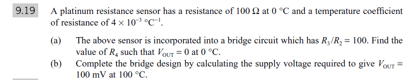 A platinum resistance sensor has a resistance of 100 2 at 0 °C and a temperature coefficient
of resistance of 4× 103 °C-'.
9.19
(a)
The above sensor is incorporated into a bridge circuit which has R;/R, = 100. Find the
value of R, such that VouT = 0 at 0 °C.
(b)
Complete the bridge design by calculating the supply voltage required to give VoUT =
100 mV at 100 °C.
