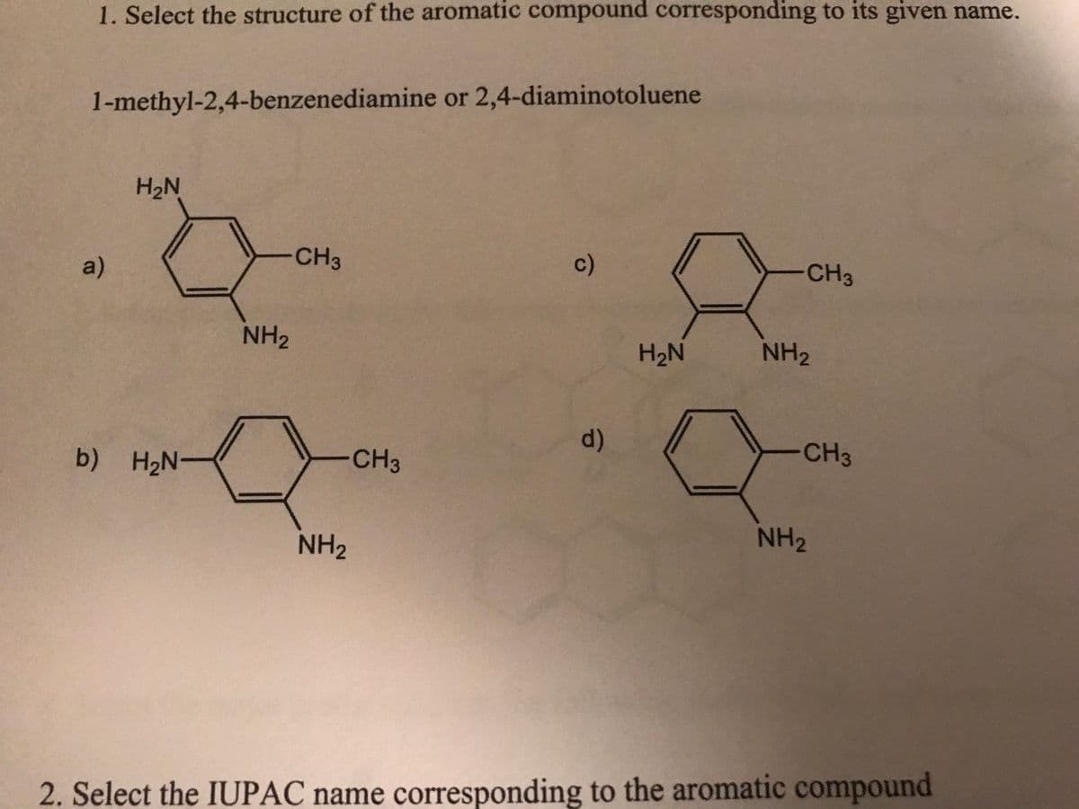 1. Select the structure of the aromatic compound corresponding to its given name.
1-methyl-2,4-benzenediamine or 2,4-diaminotoluene
a)
H₂N
Q
b) H₂N
NH₂
CH3
a
-CH3
NH₂
c)
d)
H₂N
-CH3
NH₂
-CH3
NH₂
2. Select the IUPAC name corresponding to the aromatic compound