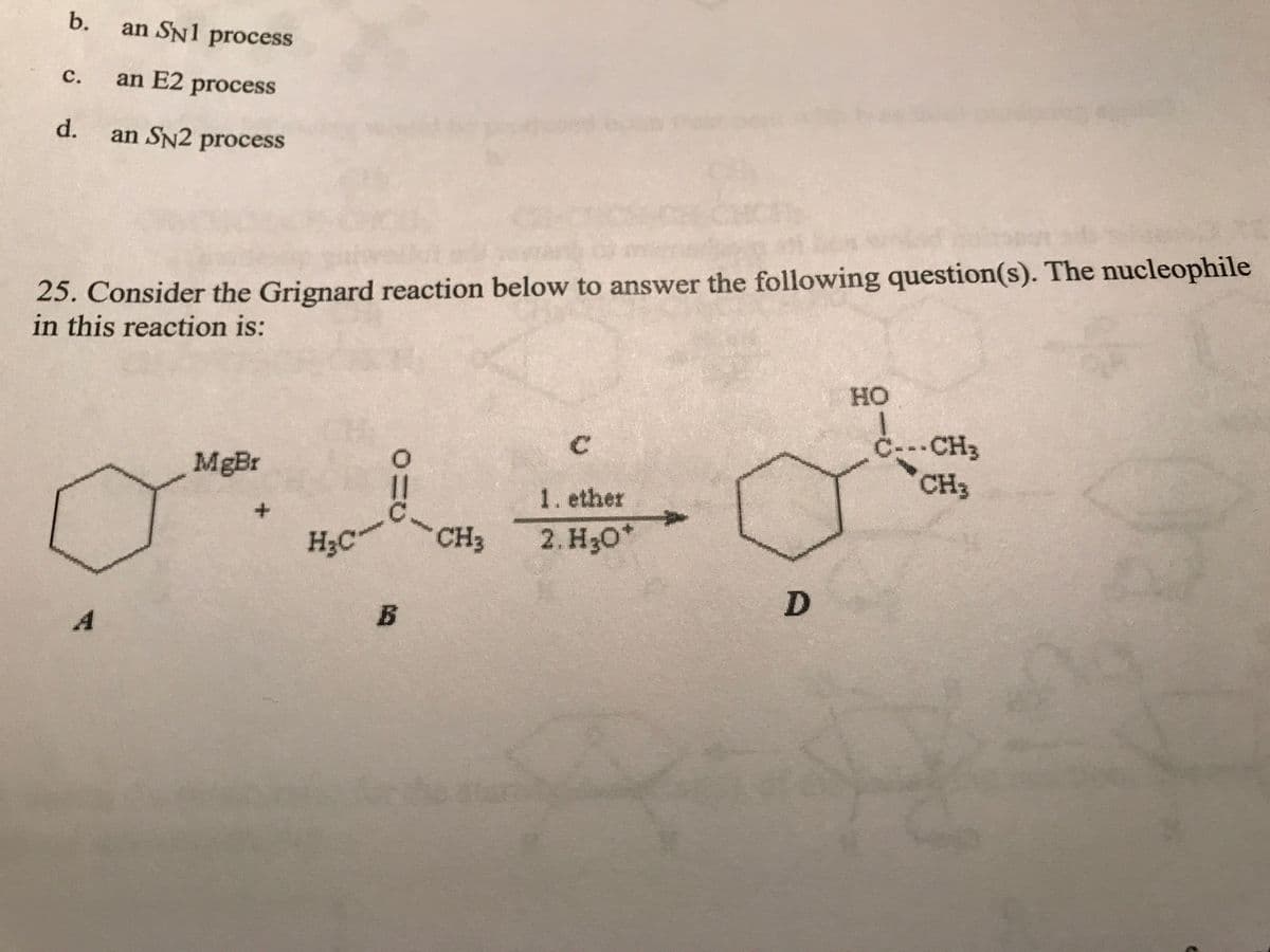 b. an SN1 process
C. an E2 process
d. an SN2 process
25. Consider the Grignard reaction below to answer the following question(s). The nucleophile
in this reaction is:
A
MgBr
H₂C
0
||
B
CH3
C
1. ether
2. H30*
D
HO
Ċ---CH3
CH3