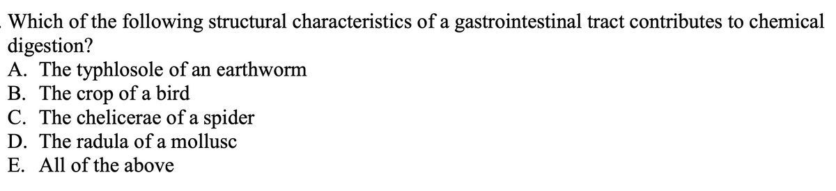 Which of the following structural characteristics of a gastrointestinal tract contributes to chemical
digestion?
A. The typhlosole of an earthworm
B. The crop of a bird
C. The chelicerae of a spider
D. The radula of a mollusc
E. All of the above