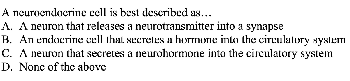 A neuroendocrine cell is best described as...
A. A neuron that releases a neurotransmitter into a synapse
B. An endocrine cell that secretes a hormone into the circulatory system
C. A neuron that secretes a neurohormone into the circulatory system
D. None of the above
