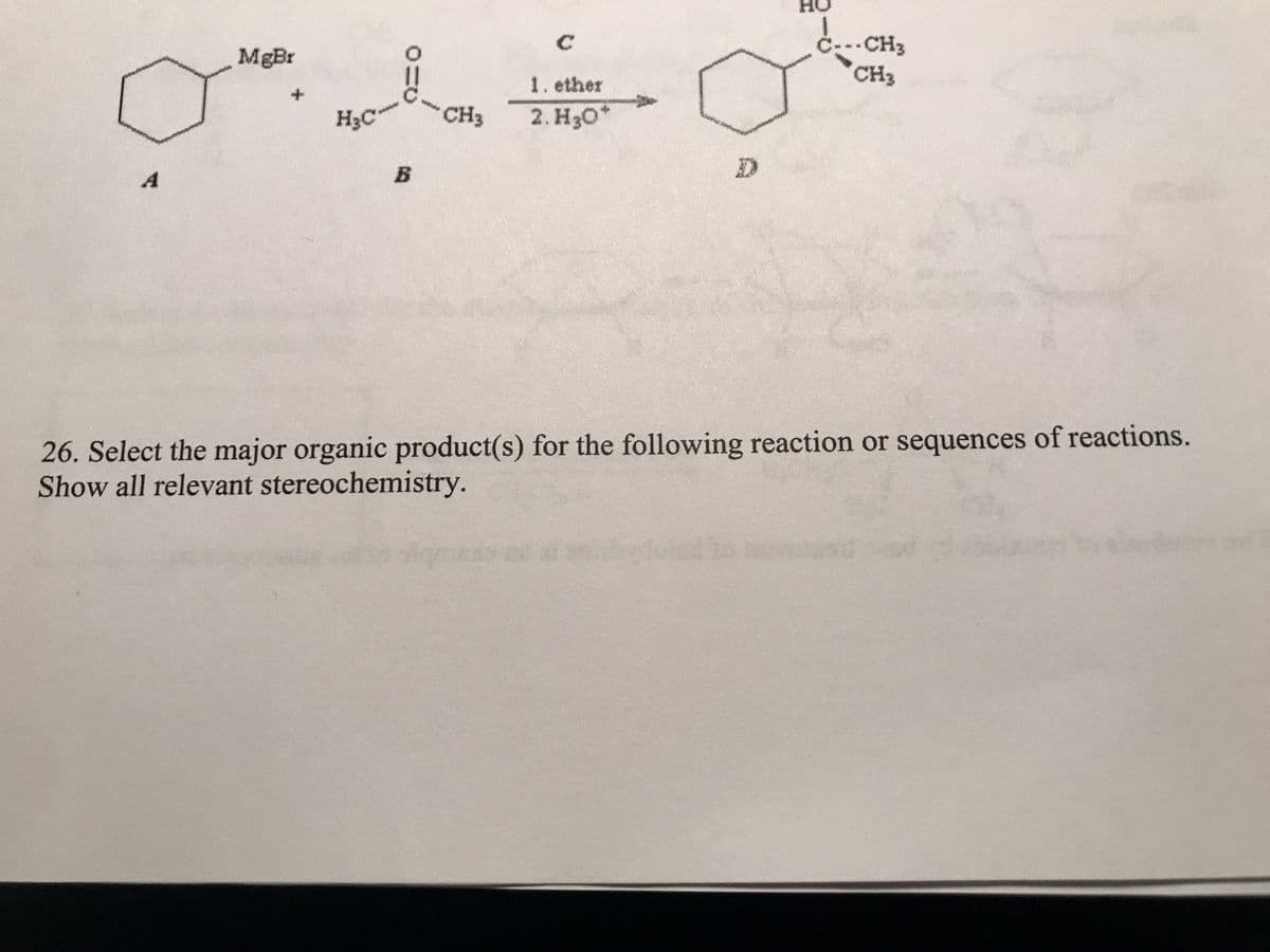 A
MgBr
+
H₂C
0=
B
CH3
1. ether
2. H3O*
Ċ---CH3
CH3
26. Select the major organic product(s) for the following reaction or sequences of reactions.
Show all relevant stereochemistry.