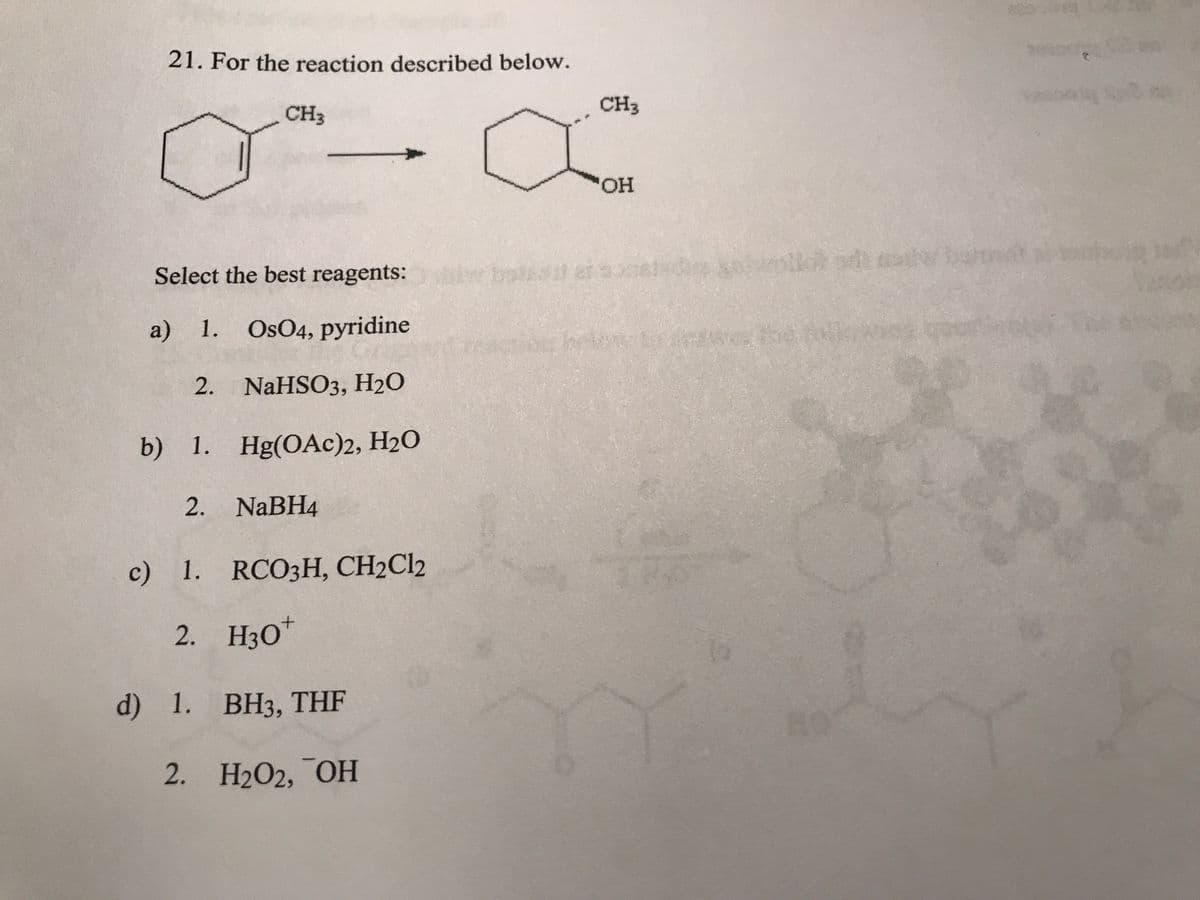 21. For the reaction described below.
CH3
Select the best reagents:
a) 1. OsO4, pyridine
2. NaHSO3, H₂O
b) 1. Hg(OAc)2, H₂O
2. NaBH4
c) 1. RCO3H, CH2Cl2
2. H3O+
d) 1. BH3, THF
2. H₂O2, OH
CH3
"OH
20
hetos to dess the c