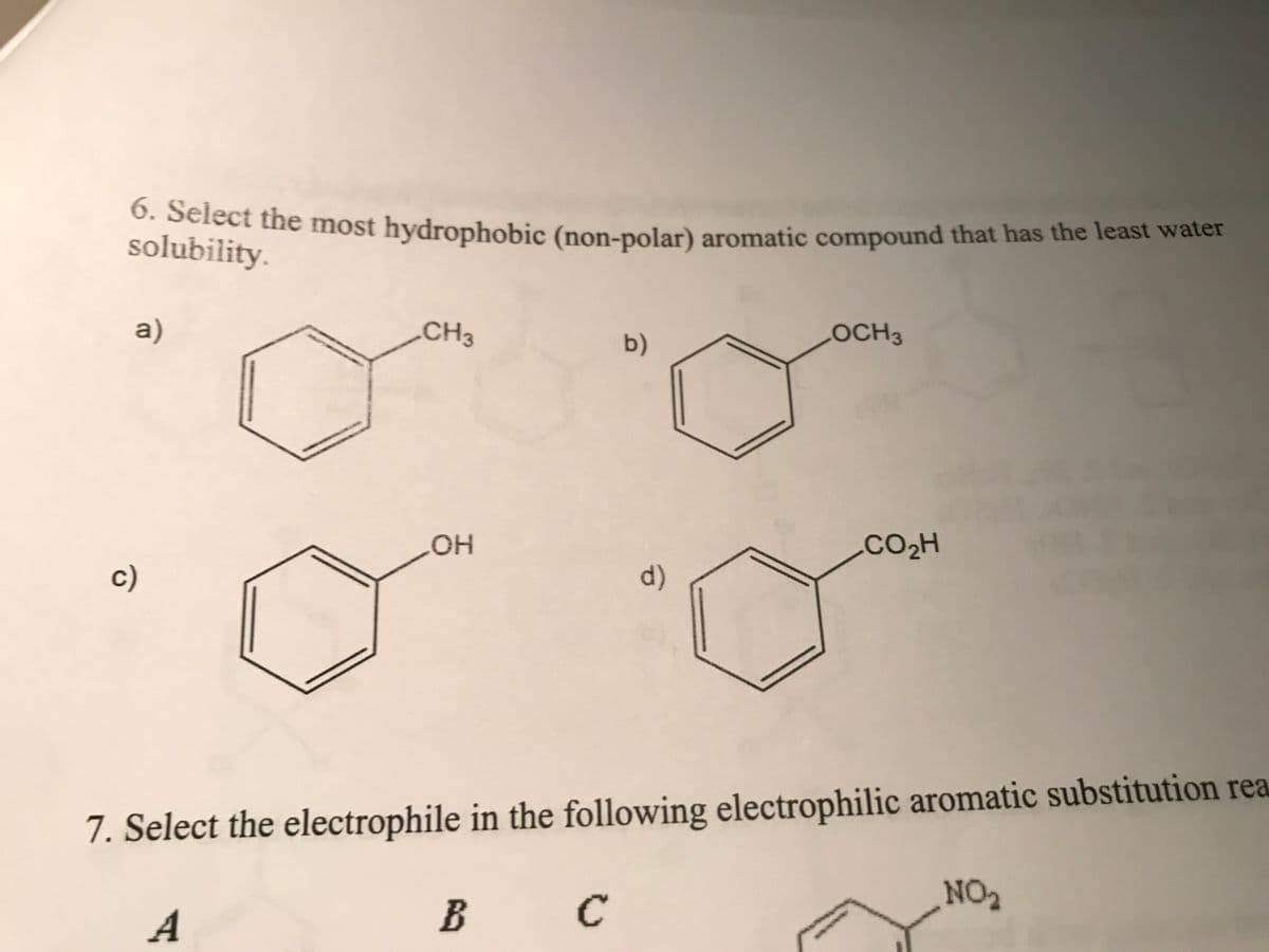 6. Select the most hydrophobic (non-polar) aromatic compound that has the least water
solubility.
a)
c)
CH3
OH
B
b)
с
d)
LOCH3
7. Select the electrophile in the following electrophilic aromatic substitution rea
A
CO₂H
NO₂