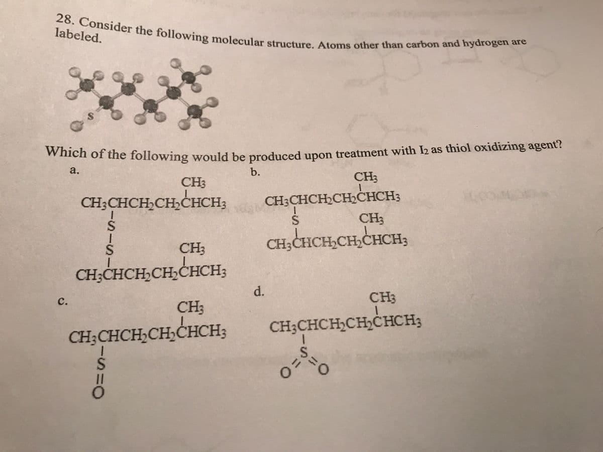 28. Consider the following molecular structure. Atoms other than carbon and hydrogen are
$
Which of the following would be produced upon treatment with 12 as thiol oxidizing agent?
a.
b.
CH3
CH3
C.
CH3CHCH₂CH₂CHCH3
-S-S
CH3
CH,CHCH₂CH₂CHCH;
-s=0
CH3
CH₂CHCH₂CH₂CHCH;
d.
CH3CHCH₂CH₂CHCH;
S
CH₂CHCH₂CH₂CHCH;
CH3
CH3
1
CH₂CHCH₂CH₂CHCH3
is
0=