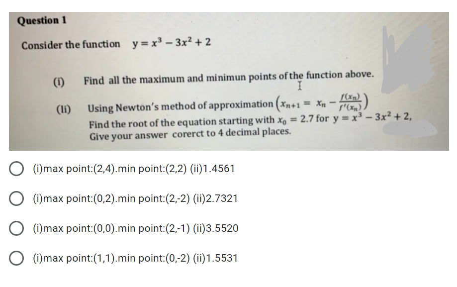 Question 1
Consider the function y=x³ – 3x² + 2
(1)
Find all the maximum and minimun points of the function above.
I
S(xn)
(li)
Using Newton's method of approximation (xn+1 = Xn -
Find the root of the equation starting with xo = 2.7 for y = x³ – 3x² + 2,
Give your answer corerct to 4 decimal places.
(i)max point:(2,4).min point:(2,2) (ii)1.4561
O (i)max point:(0,2).min point:(2,-2) (ii)2.7321
(i)max point:(0,0).min point:(2,-1) (ii)3.5520
O (i)max point:(1,1).min point:(0,-2) (ii)1.5531
