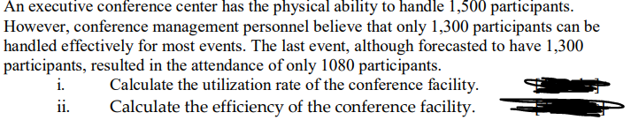 An executive conference center has the physical ability to handle 1,500 participants.
However, conference management personnel believe that only 1,300 participants can be
handled effectively for most events. The last event, although forecasted to have 1,300
participants, resulted in the attendance of only 1080 participants.
i.
ii.
Calculate the utilization rate of the conference facility.
Calculate the efficiency of the conference facility.