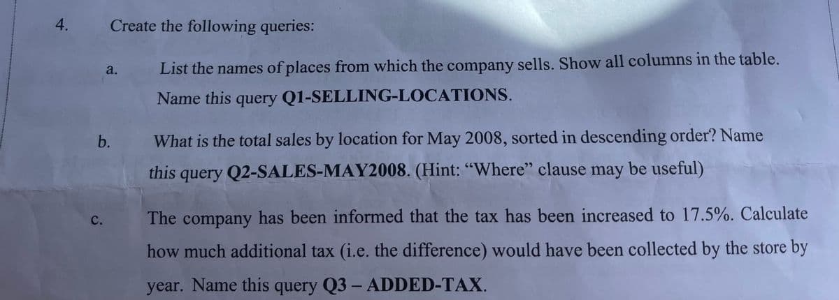 4.
b.
C.
Create the following queries:
a.
List the names of places from which the company sells. Show all columns in the table.
Name this query Q1-SELLING-LOCATIONS.
What is the total sales by location for May 2008, sorted in descending order? Name
this query Q2-SALES-MAY2008. (Hint: "Where" clause may be useful)
The company has been informed that the tax has been increased to 17.5%. Calculate
how much additional tax (i.e. the difference) would have been collected by the store by
year. Name this query Q3 - ADDED-TAX.