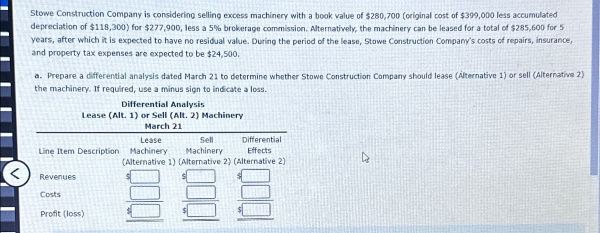 Stowe Construction Company is considering selling excess machinery with a book value of $280,700 (original cost of $399,000 less accumulated
depreciation of $118,300) for $277,900, less a 5% brokerage commission. Alternatively, the machinery can be leased for a total of $285,600 for 5
years, after which it is expected to have no residual value. During the period of the lease, Stowe Construction Company's costs of repairs, insurance,
and property tax expenses are expected to be $24,500.
a. Prepare a differential analysis dated March 21 to determine whether Stowe Construction Company should lease (Alternative 1) or sell (Alternative 2)
the machinery. If required, use a minus sign to indicate a loss.
Differential Analysis
Lease (Alt. 1) or Sell (Alt. 2) Machinery
March 21
Lease
Sell
Line Item Description Machinery
Machinery
Differential
Effects
(Alternative 1) (Alternative 2) (Alternative 2)
<
Revenues
Costs
Profit (loss)
ง