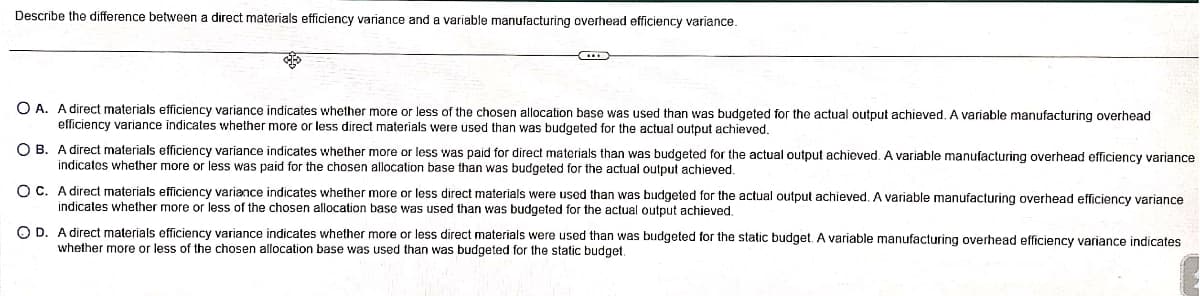 Describe the difference between a direct materials efficiency variance and a variable manufacturing overhead efficiency variance.
OA. A direct materials efficiency variance indicates whether more or less of the chosen allocation base was used than was budgeted for the actual output achieved. A variable manufacturing overhead
efficiency variance indicates whether more or less direct materials were used than was budgeted for the actual output achieved.
OB. A direct materials efficiency variance indicates whether more or less was paid for direct materials than was budgeted for the actual output achieved. A variable manufacturing overhead efficiency variance
indicates whether more or less was paid for the chosen allocation base than was budgeted for the actual output achieved.
OC. A direct materials efficiency variance indicates whether more or less direct materials were used than was budgeted for the actual output achieved. A variable manufacturing overhead efficiency variance
indicates whether more or less of the chosen allocation base was used than was budgeted for the actual output achieved.
OD. A direct materials efficiency variance indicates whether more or less direct materials were used than was budgeted for the static budget. A variable manufacturing overhead efficiency variance indicates
whether more or less of the chosen allocation base was used than was budgeted for the static budget.