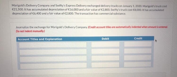Marigold's Delivery Company and Swifty's Express Delivery exchanged delivery trucks on January 1, 2020. Marigold's truck cost
€21,500. It has accumulated depreciation of €16,000 and a fair value of €2,800. Swifty's truck cost €8,000. It has accumulated
depreciation of €6.400 and a fair value of €2,800. The transaction has commercial substance.
Journalize the exchange for Marigold's Delivery Company. (Credit account titles are automatically indented when amount is entered.
Do not indent manually.)
Account Titles and Explanation
Debit
Credit

