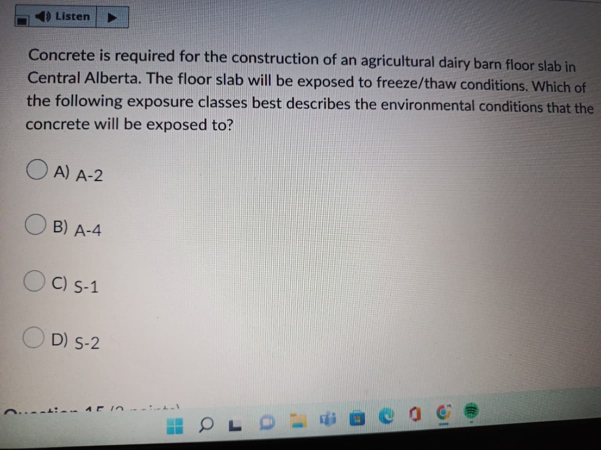 Listen
Concrete is required for the construction of an agricultural dairy barn floor slab in
Central Alberta. The floor slab will be exposed to freeze/thaw conditions. Which of
the following exposure classes best describes the environmental conditions that the
concrete will be exposed to?
A) A-2
B) A-4
OC) S-1
OD) S-2
APIO--:--)
OLDG
BO